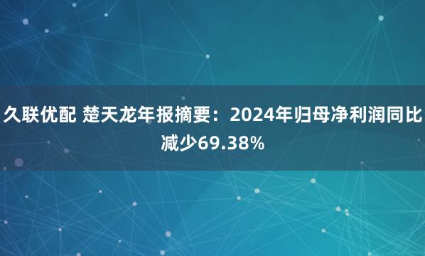 久联优配 楚天龙年报摘要：2024年归母净利润同比减少69.38%