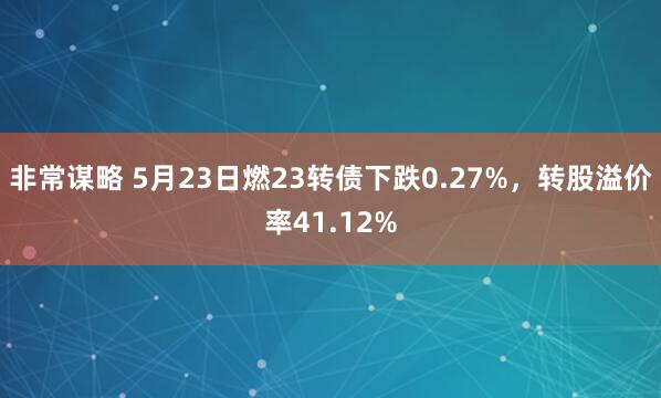 非常谋略 5月23日燃23转债下跌0.27%，转股溢价率41.12%