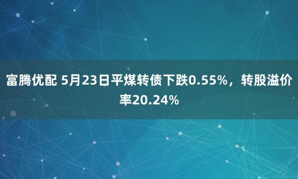 富腾优配 5月23日平煤转债下跌0.55%，转股溢价率20.24%