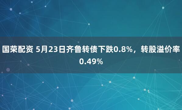 国荣配资 5月23日齐鲁转债下跌0.8%，转股溢价率0.49%