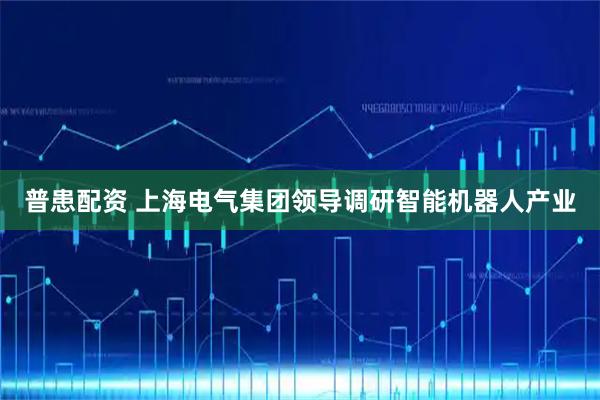 普患配资 上海电气集团领导调研智能机器人产业