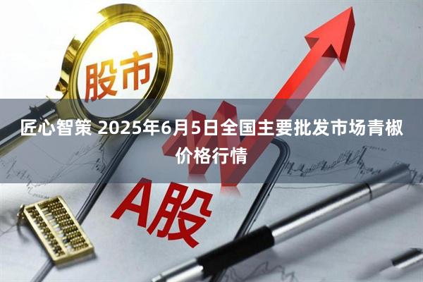 匠心智策 2025年6月5日全国主要批发市场青椒价格行情