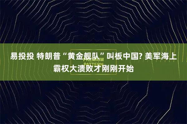 易投投 特朗普“黄金舰队”叫板中国? 美军海上霸权大溃败才刚刚开始