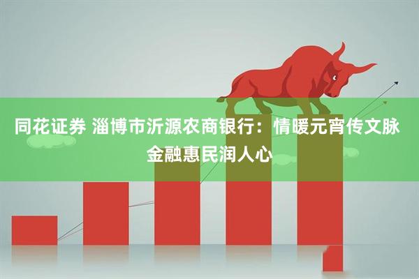 同花证券 淄博市沂源农商银行：情暖元宵传文脉 金融惠民润人心