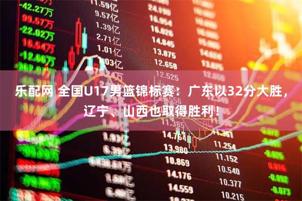 乐配网 全国U17男篮锦标赛：广东以32分大胜，辽宁、山西也取得胜利！